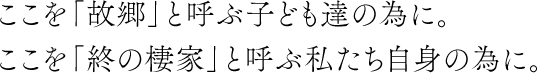 ここを「ふるさと」と呼ぶ子供たちのために。ここを「終の棲家」と呼ぶ私たち自身のために。