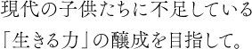 現代の子供たちに不足している「生きる力」の醸成を目指して。
