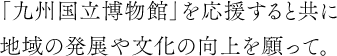 九州国立博物館を応援すると共に、地域の発展や文化の向上を願って。