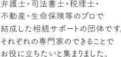 弁護士・司法書士・税理士・不動産・生命保険のプロ等で結成した相続サポートの団体です。それぞれの専門家のできることでお役に立ちたいと集まりました。