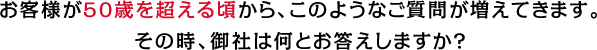 お客様が50歳を超える頃から、このようなご質問が増えてきます。
            その時、御社は何とお答えしますか？