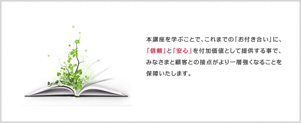 本講座を学ぶことで、これまでの「お付き合い」に、
            「信頼」と「安心」を付加価値として提供する事で、みなさまと顧客との接点がより一層強くなることを保障いたします。